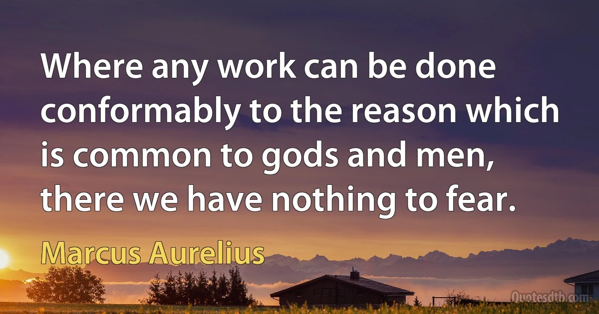 Where any work can be done conformably to the reason which is common to gods and men, there we have nothing to fear. (Marcus Aurelius)