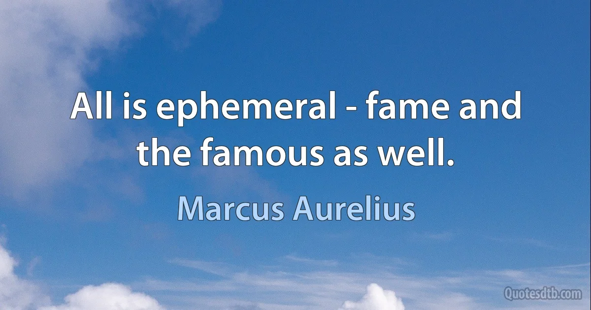 All is ephemeral - fame and the famous as well. (Marcus Aurelius)