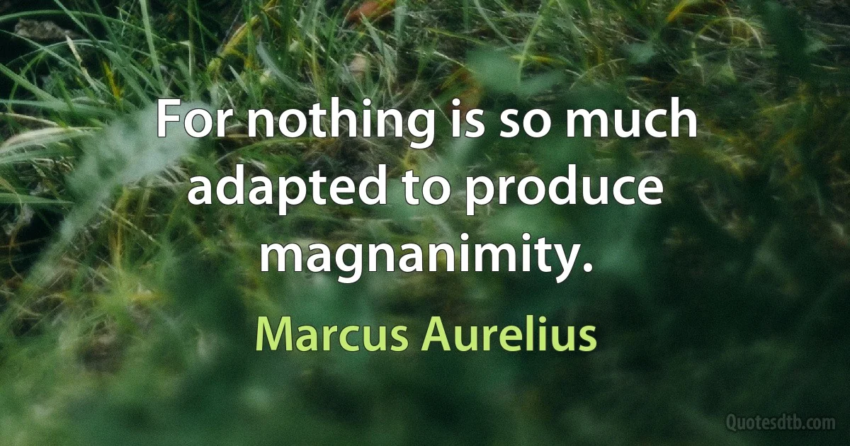 For nothing is so much adapted to produce magnanimity. (Marcus Aurelius)