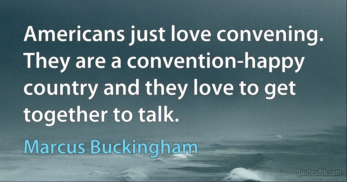 Americans just love convening. They are a convention-happy country and they love to get together to talk. (Marcus Buckingham)