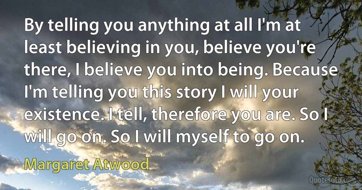 By telling you anything at all I'm at least believing in you, believe you're there, I believe you into being. Because I'm telling you this story I will your existence. I tell, therefore you are. So I will go on. So I will myself to go on. (Margaret Atwood)