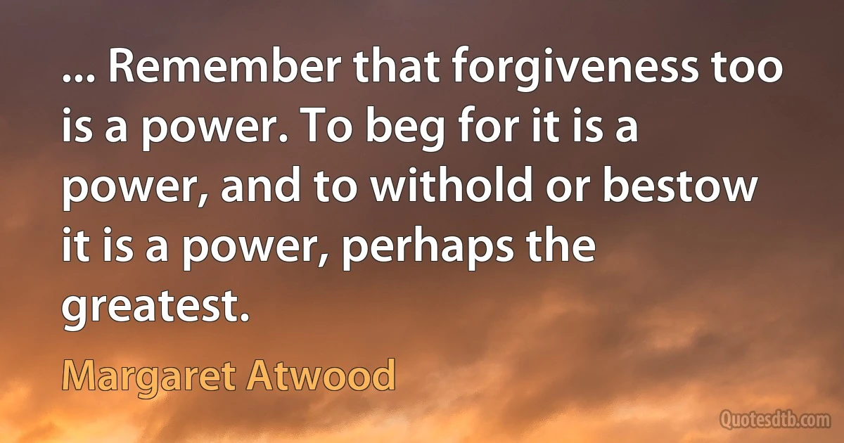 ... Remember that forgiveness too is a power. To beg for it is a power, and to withold or bestow it is a power, perhaps the greatest. (Margaret Atwood)