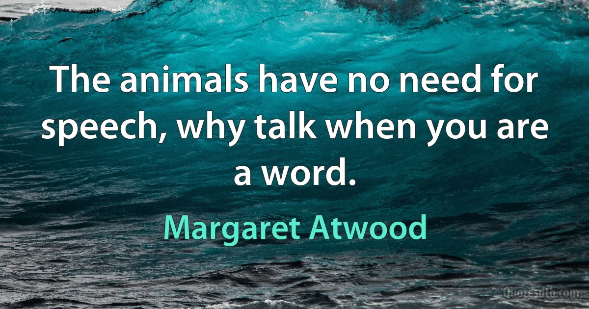 The animals have no need for speech, why talk when you are a word. (Margaret Atwood)