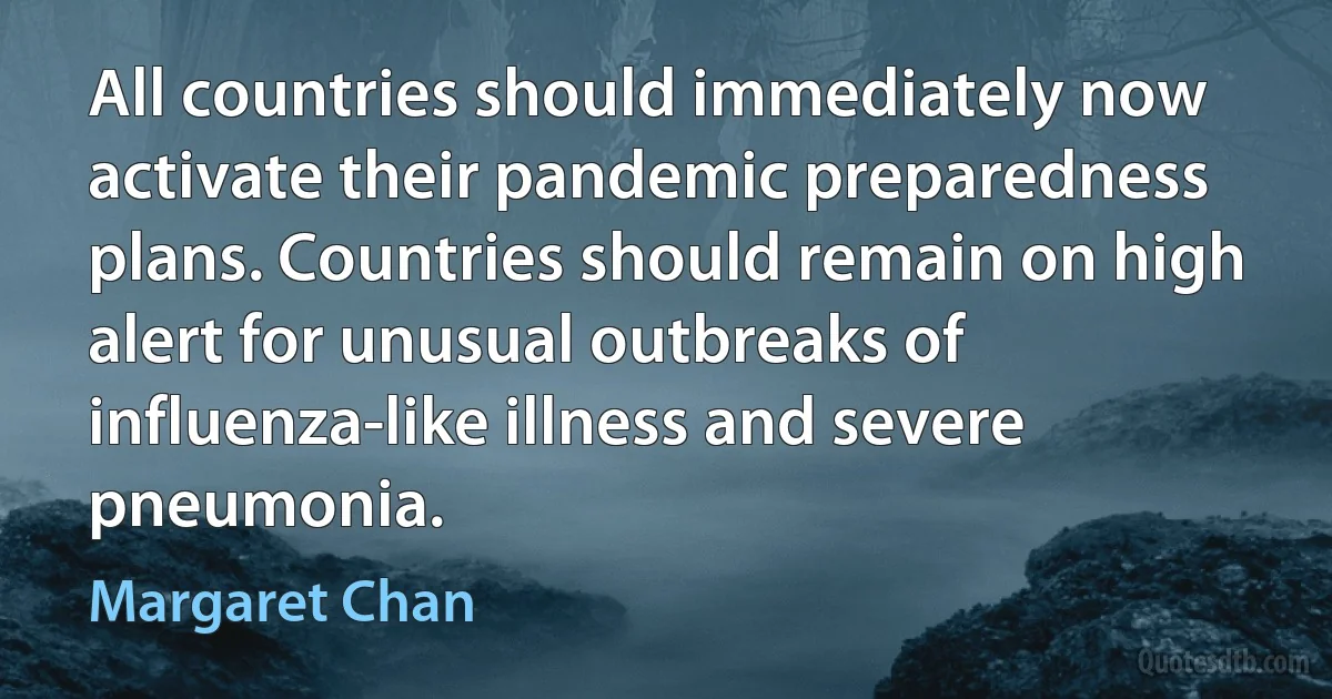 All countries should immediately now activate their pandemic preparedness plans. Countries should remain on high alert for unusual outbreaks of influenza-like illness and severe pneumonia. (Margaret Chan)