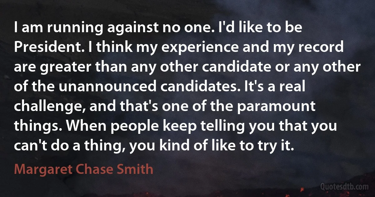 I am running against no one. I'd like to be President. I think my experience and my record are greater than any other candidate or any other of the unannounced candidates. It's a real challenge, and that's one of the paramount things. When people keep telling you that you can't do a thing, you kind of like to try it. (Margaret Chase Smith)