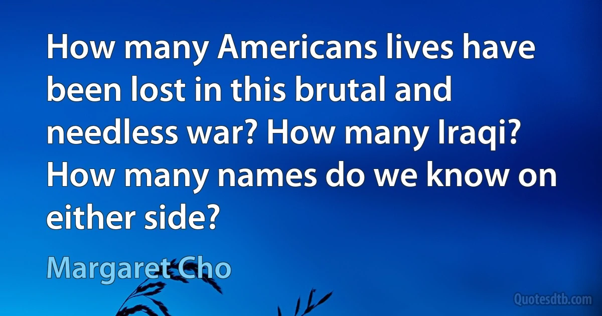 How many Americans lives have been lost in this brutal and needless war? How many Iraqi? How many names do we know on either side? (Margaret Cho)