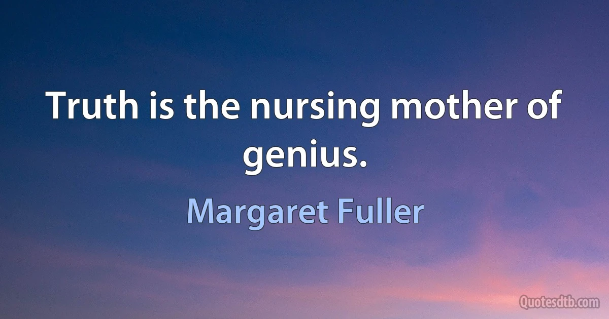 Truth is the nursing mother of genius. (Margaret Fuller)