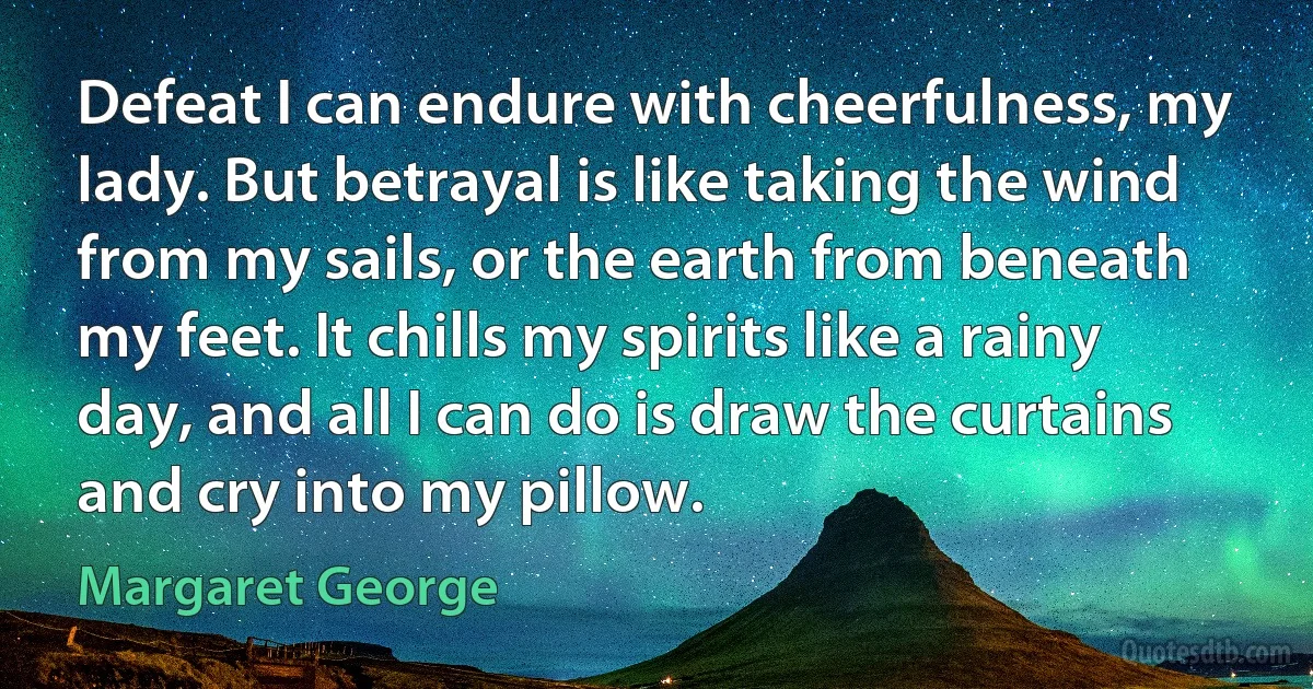 Defeat I can endure with cheerfulness, my lady. But betrayal is like taking the wind from my sails, or the earth from beneath my feet. It chills my spirits like a rainy day, and all I can do is draw the curtains and cry into my pillow. (Margaret George)