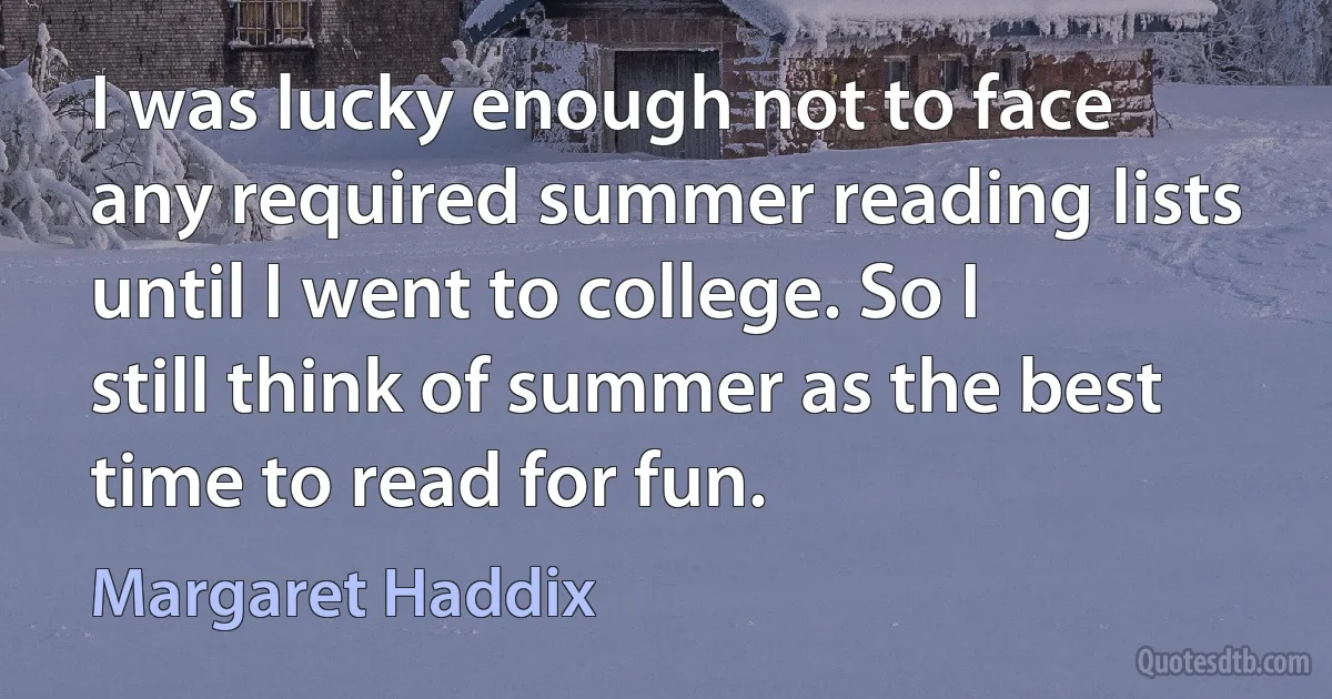 I was lucky enough not to face any required summer reading lists until I went to college. So I still think of summer as the best time to read for fun. (Margaret Haddix)