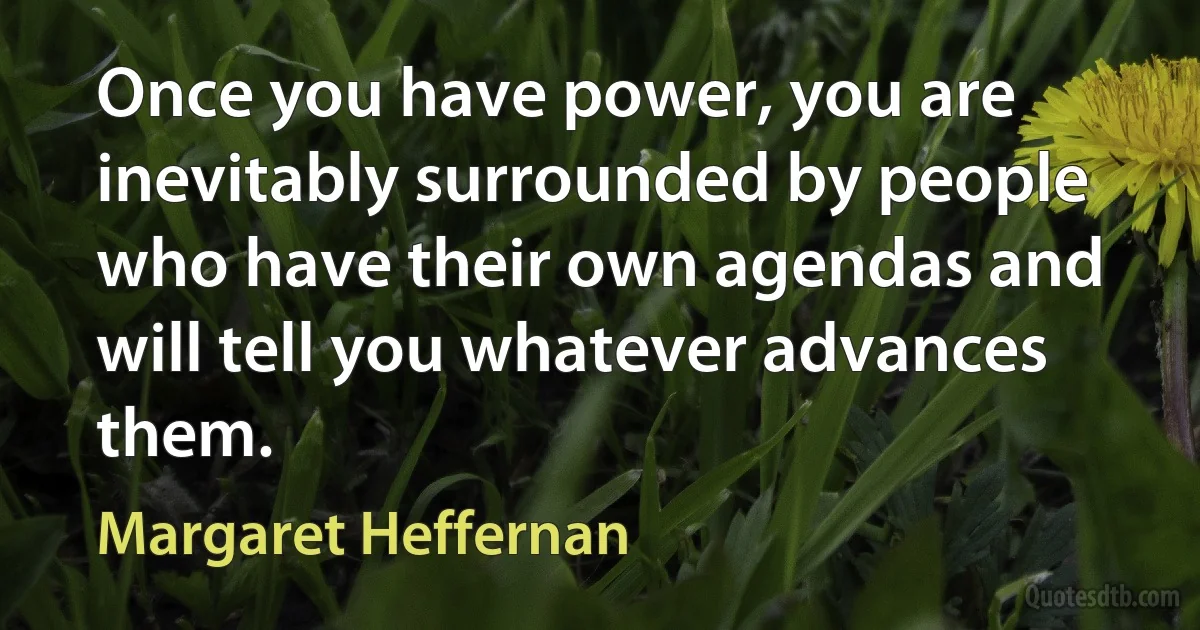 Once you have power, you are inevitably surrounded by people who have their own agendas and will tell you whatever advances them. (Margaret Heffernan)