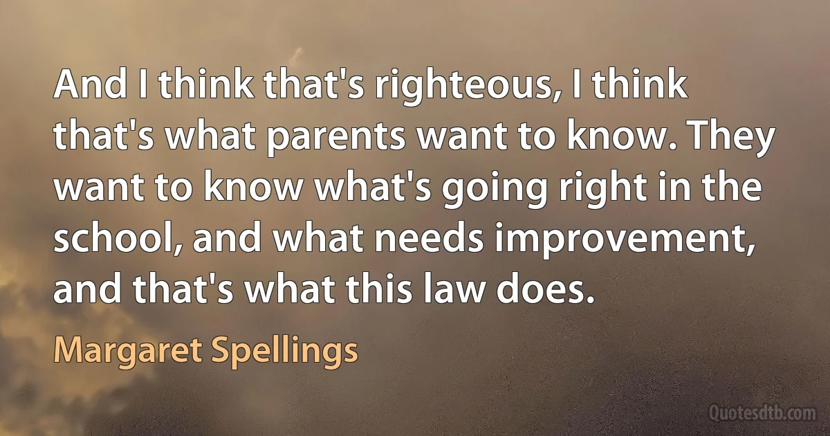 And I think that's righteous, I think that's what parents want to know. They want to know what's going right in the school, and what needs improvement, and that's what this law does. (Margaret Spellings)