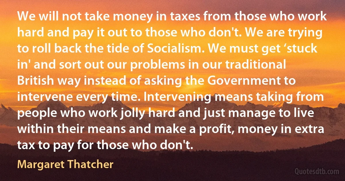 We will not take money in taxes from those who work hard and pay it out to those who don't. We are trying to roll back the tide of Socialism. We must get ‘stuck in' and sort out our problems in our traditional British way instead of asking the Government to intervene every time. Intervening means taking from people who work jolly hard and just manage to live within their means and make a profit, money in extra tax to pay for those who don't. (Margaret Thatcher)