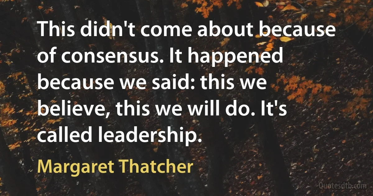 This didn't come about because of consensus. It happened because we said: this we believe, this we will do. It's called leadership. (Margaret Thatcher)