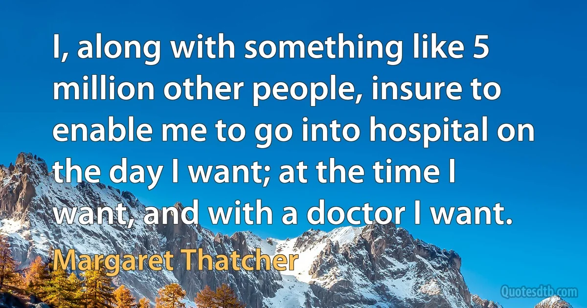 I, along with something like 5 million other people, insure to enable me to go into hospital on the day I want; at the time I want, and with a doctor I want. (Margaret Thatcher)