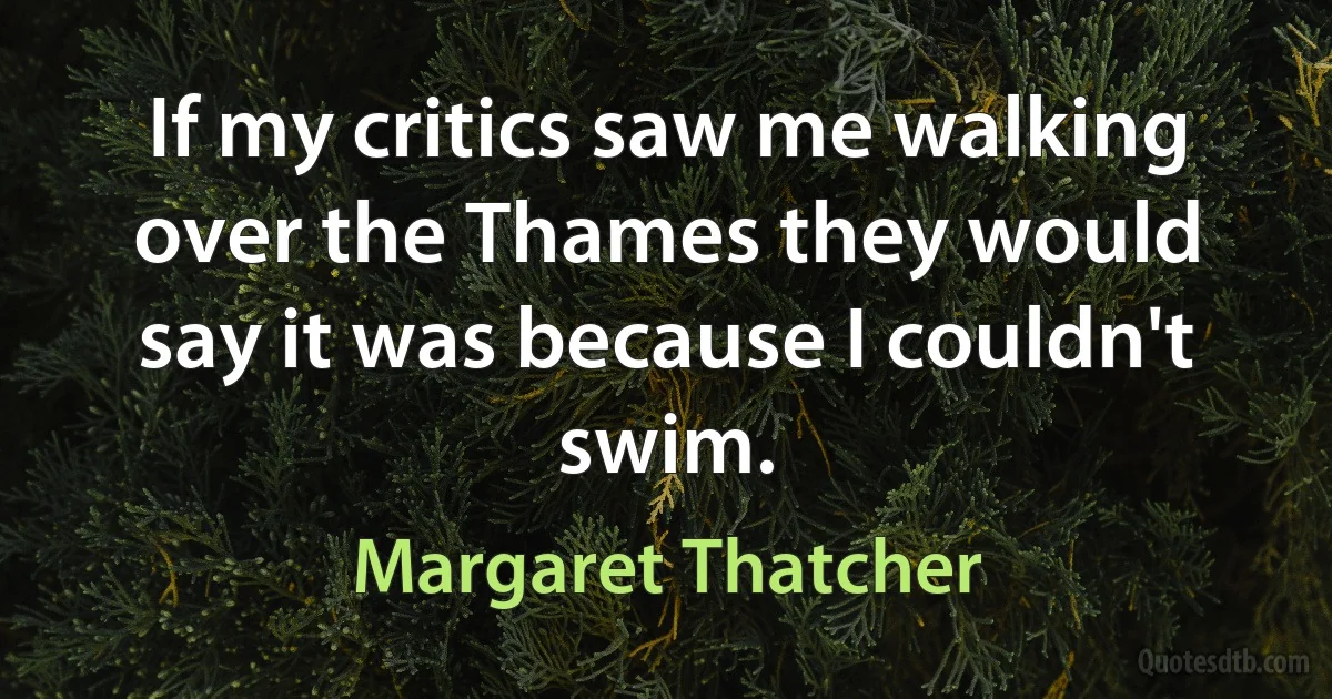 If my critics saw me walking over the Thames they would say it was because I couldn't swim. (Margaret Thatcher)