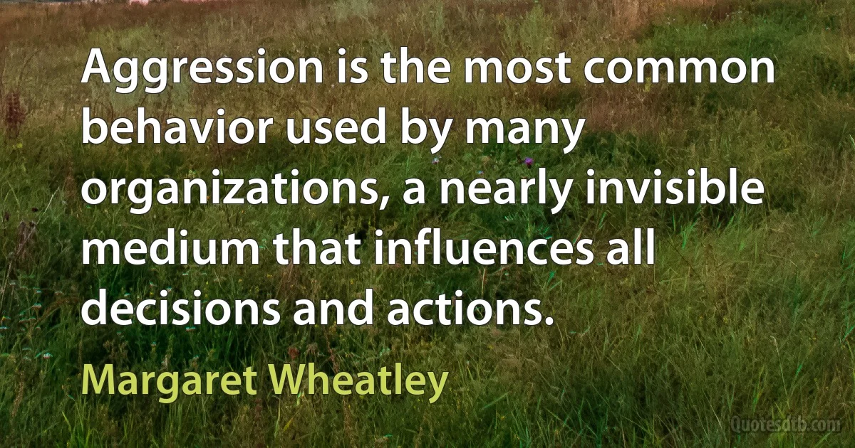 Aggression is the most common behavior used by many organizations, a nearly invisible medium that influences all decisions and actions. (Margaret Wheatley)