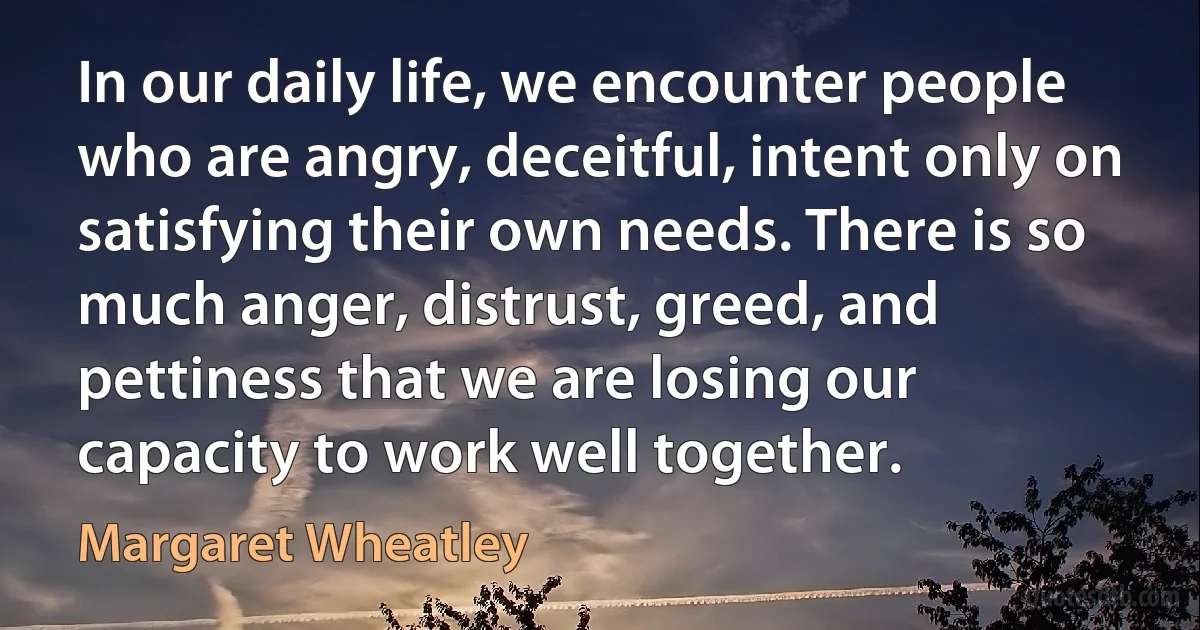 In our daily life, we encounter people who are angry, deceitful, intent only on satisfying their own needs. There is so much anger, distrust, greed, and pettiness that we are losing our capacity to work well together. (Margaret Wheatley)