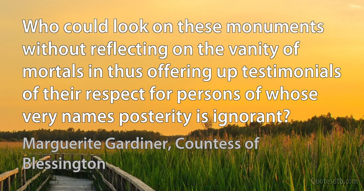 Who could look on these monuments without reflecting on the vanity of mortals in thus offering up testimonials of their respect for persons of whose very names posterity is ignorant? (Marguerite Gardiner, Countess of Blessington)