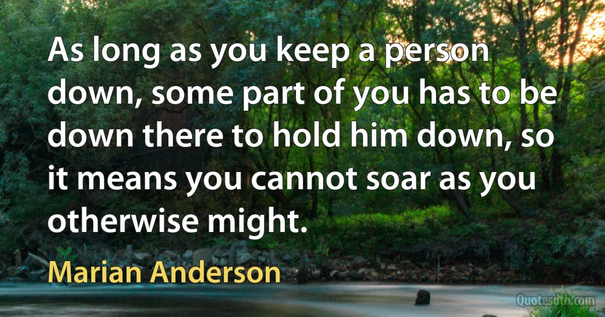 As long as you keep a person down, some part of you has to be down there to hold him down, so it means you cannot soar as you otherwise might. (Marian Anderson)