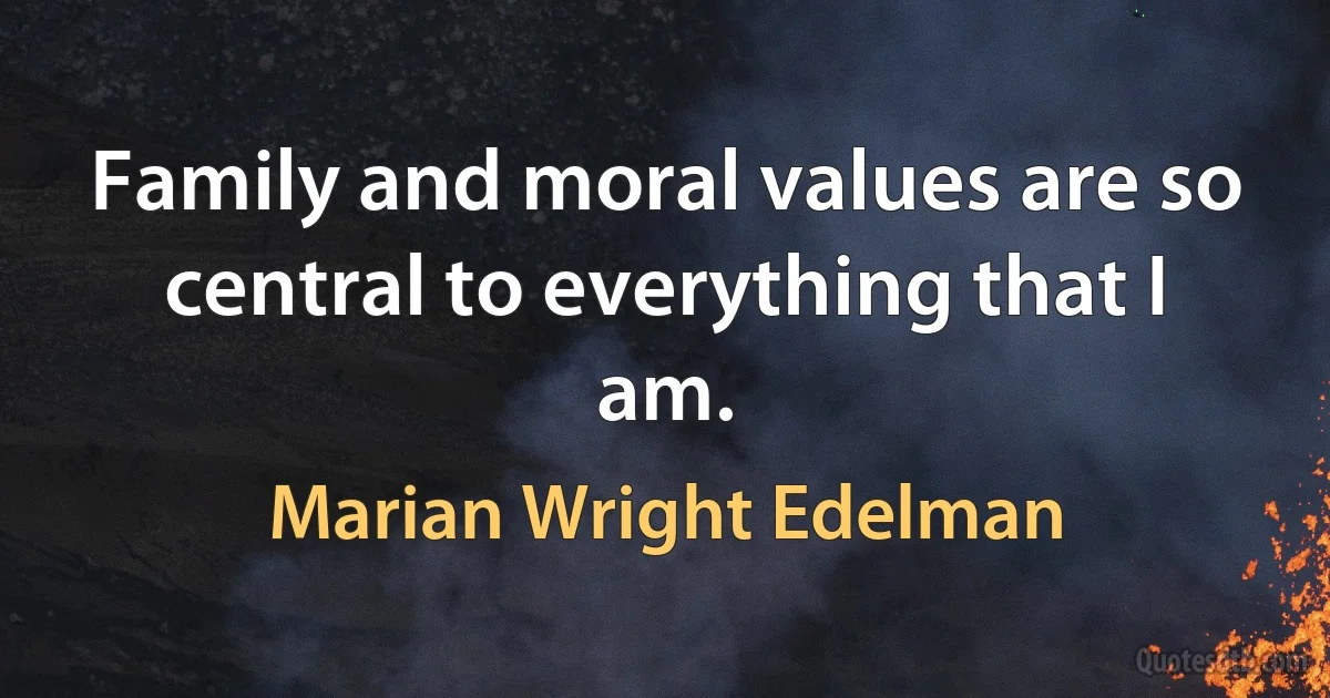 Family and moral values are so central to everything that I am. (Marian Wright Edelman)