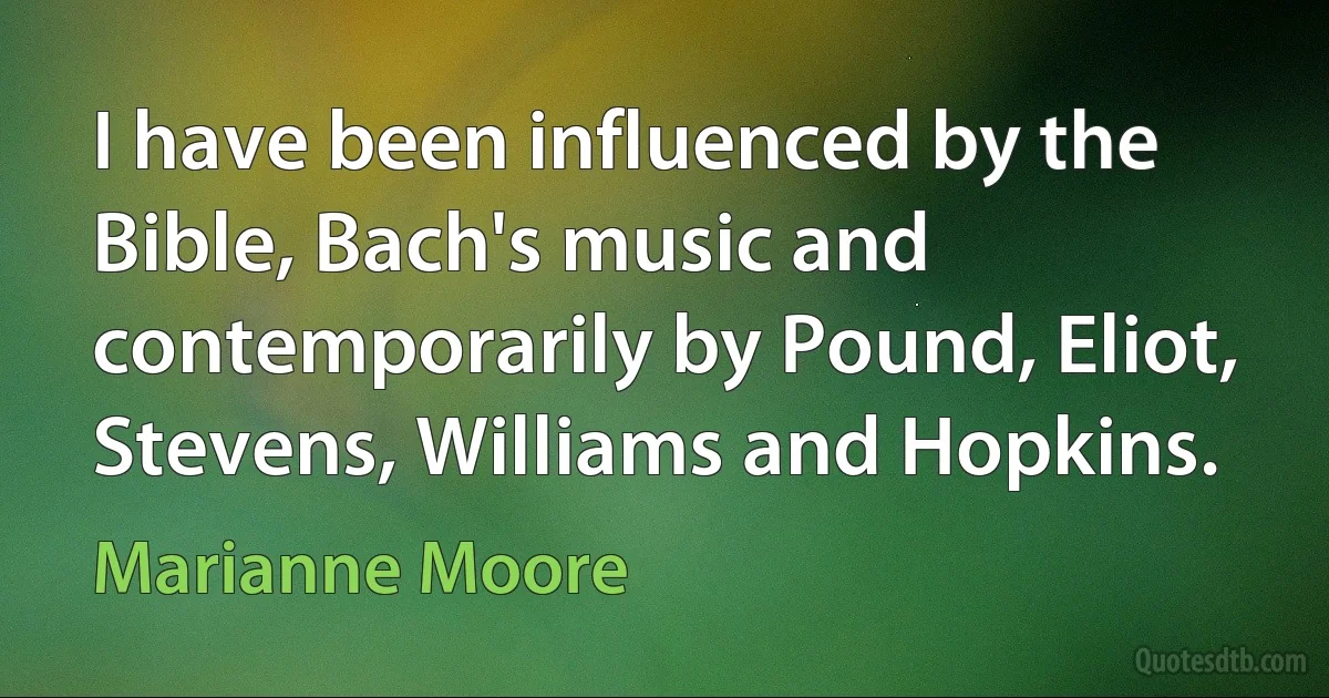 I have been influenced by the Bible, Bach's music and contemporarily by Pound, Eliot, Stevens, Williams and Hopkins. (Marianne Moore)