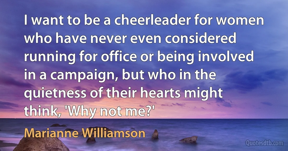 I want to be a cheerleader for women who have never even considered running for office or being involved in a campaign, but who in the quietness of their hearts might think, 'Why not me?' (Marianne Williamson)