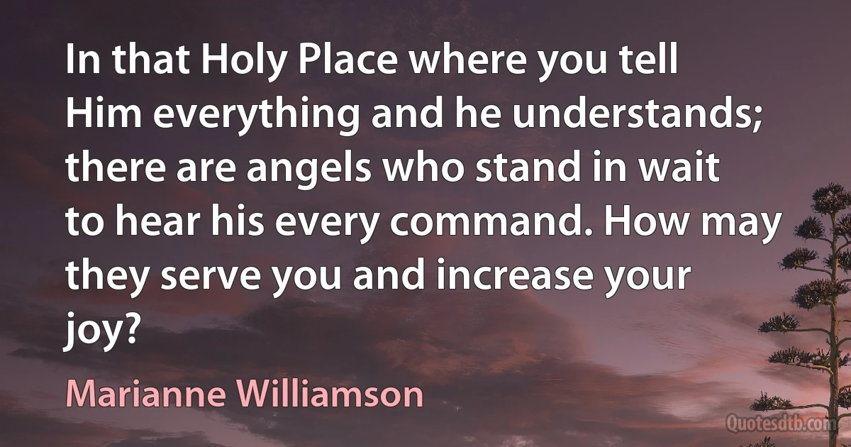 In that Holy Place where you tell Him everything and he understands; there are angels who stand in wait to hear his every command. How may they serve you and increase your joy? (Marianne Williamson)