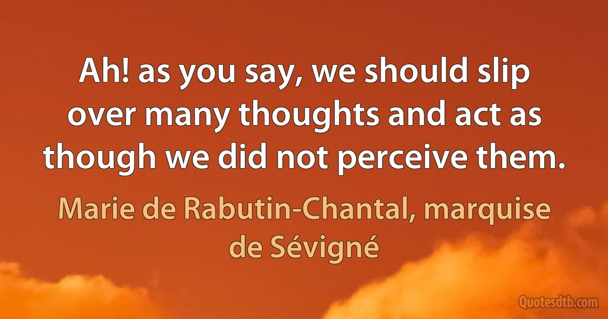 Ah! as you say, we should slip over many thoughts and act as though we did not perceive them. (Marie de Rabutin-Chantal, marquise de Sévigné)