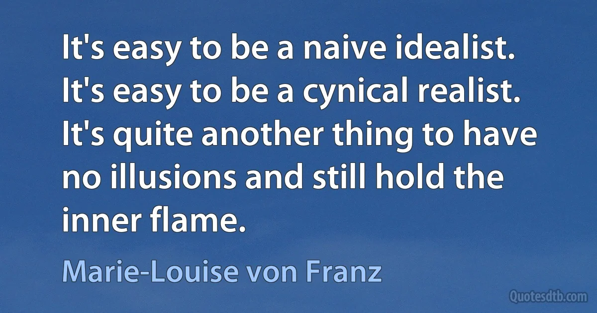 It's easy to be a naive idealist. It's easy to be a cynical realist. It's quite another thing to have no illusions and still hold the inner flame. (Marie-Louise von Franz)