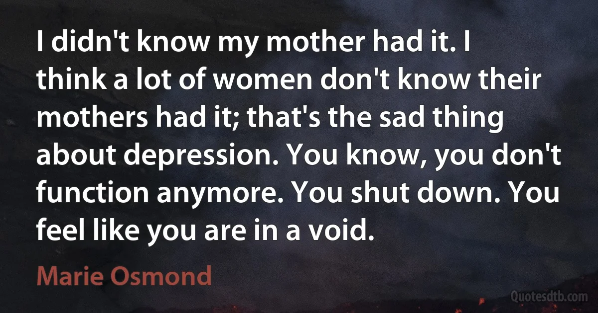 I didn't know my mother had it. I think a lot of women don't know their mothers had it; that's the sad thing about depression. You know, you don't function anymore. You shut down. You feel like you are in a void. (Marie Osmond)