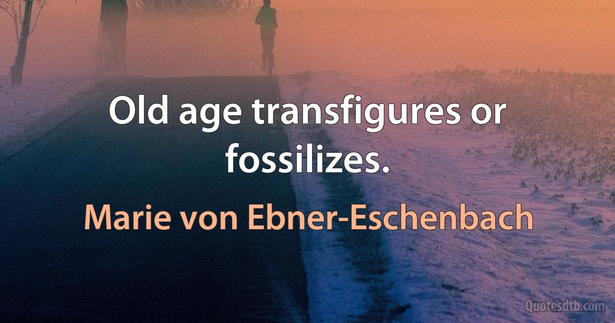 Old age transfigures or fossilizes. (Marie von Ebner-Eschenbach)