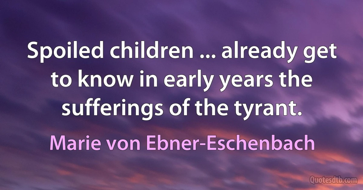 Spoiled children ... already get to know in early years the sufferings of the tyrant. (Marie von Ebner-Eschenbach)