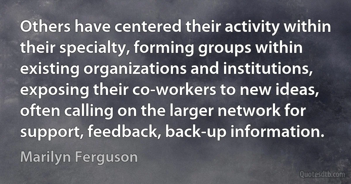 Others have centered their activity within their specialty, forming groups within existing organizations and institutions, exposing their co-workers to new ideas, often calling on the larger network for support, feedback, back-up information. (Marilyn Ferguson)