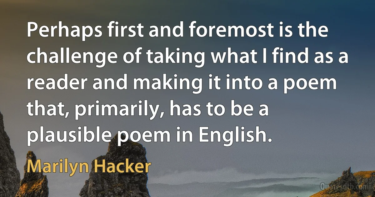 Perhaps first and foremost is the challenge of taking what I find as a reader and making it into a poem that, primarily, has to be a plausible poem in English. (Marilyn Hacker)