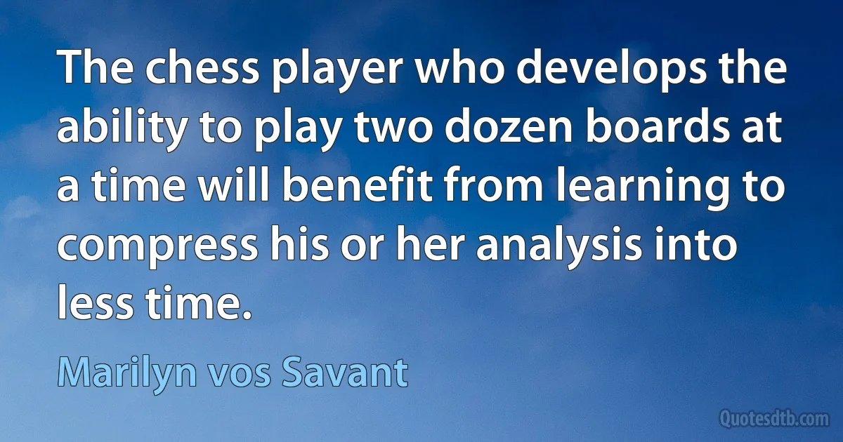 The chess player who develops the ability to play two dozen boards at a time will benefit from learning to compress his or her analysis into less time. (Marilyn vos Savant)