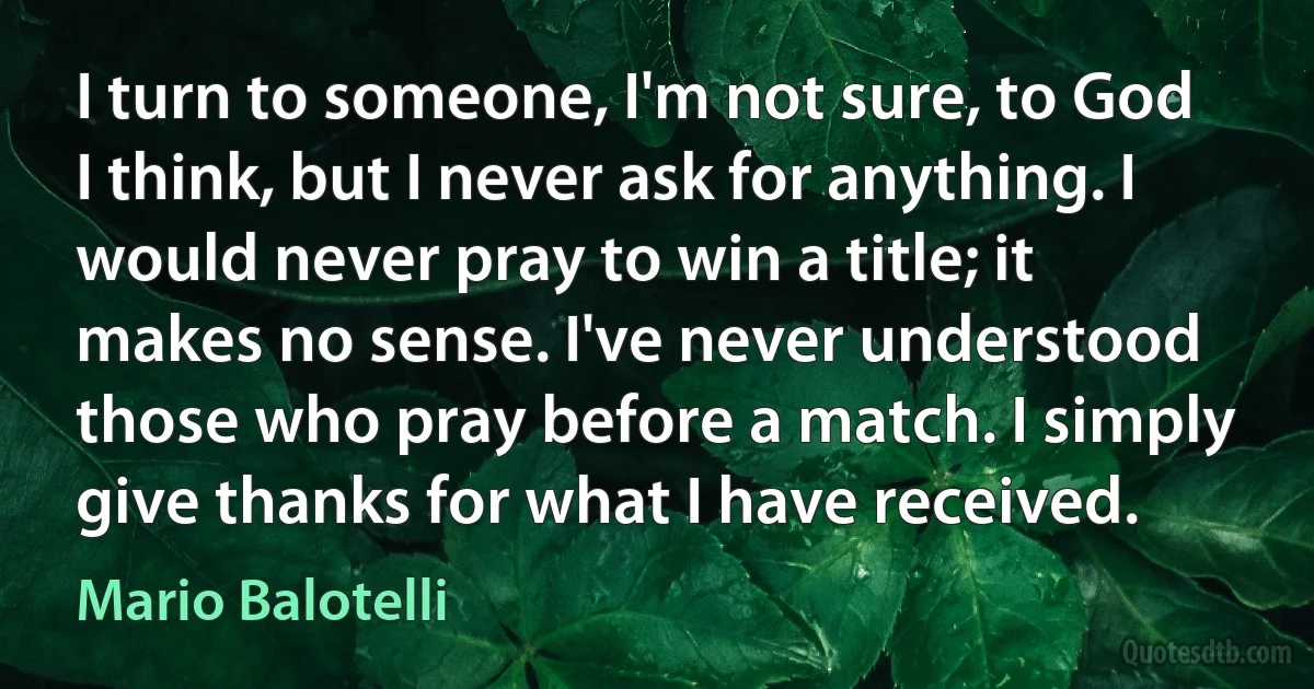 I turn to someone, I'm not sure, to God I think, but I never ask for anything. I would never pray to win a title; it makes no sense. I've never understood those who pray before a match. I simply give thanks for what I have received. (Mario Balotelli)