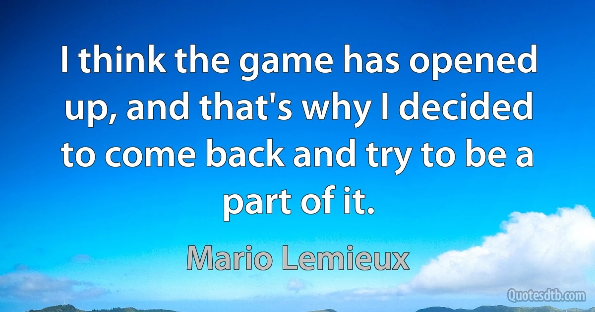 I think the game has opened up, and that's why I decided to come back and try to be a part of it. (Mario Lemieux)