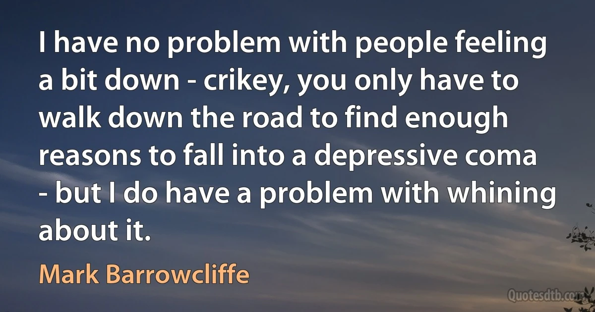 I have no problem with people feeling a bit down - crikey, you only have to walk down the road to find enough reasons to fall into a depressive coma - but I do have a problem with whining about it. (Mark Barrowcliffe)