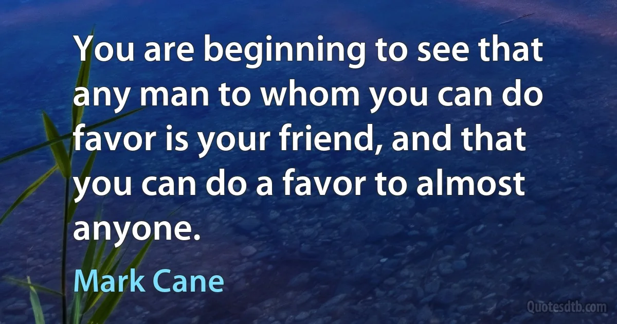 You are beginning to see that any man to whom you can do favor is your friend, and that you can do a favor to almost anyone. (Mark Cane)