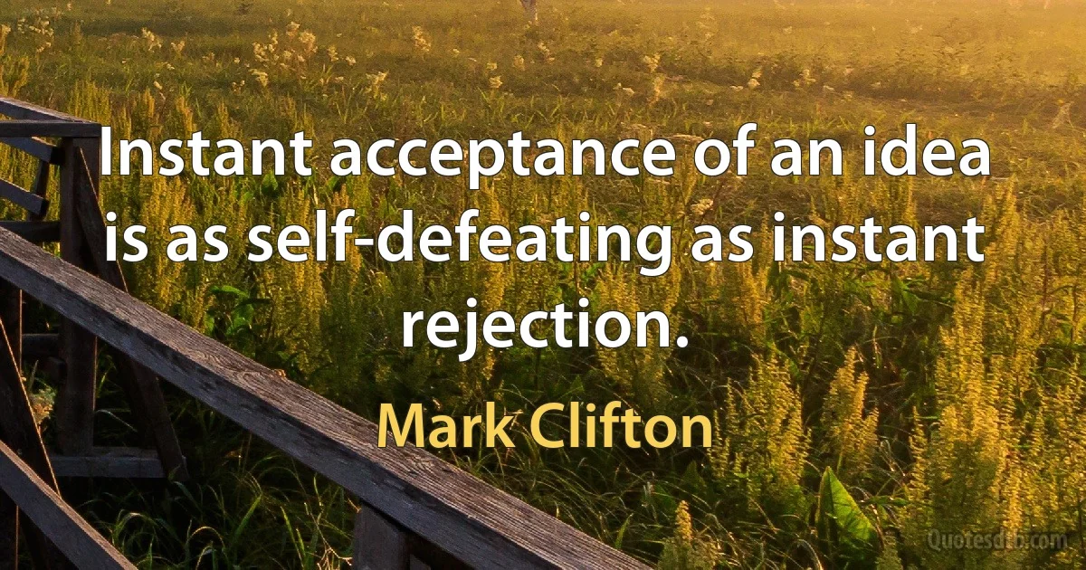 Instant acceptance of an idea is as self-defeating as instant rejection. (Mark Clifton)