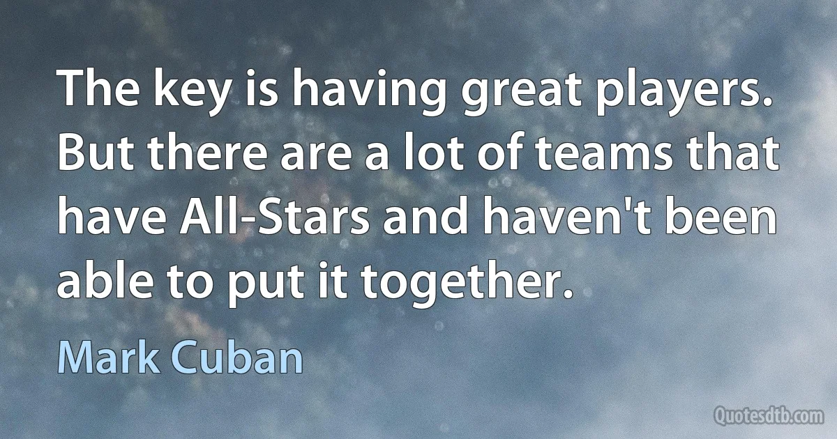 The key is having great players. But there are a lot of teams that have All-Stars and haven't been able to put it together. (Mark Cuban)