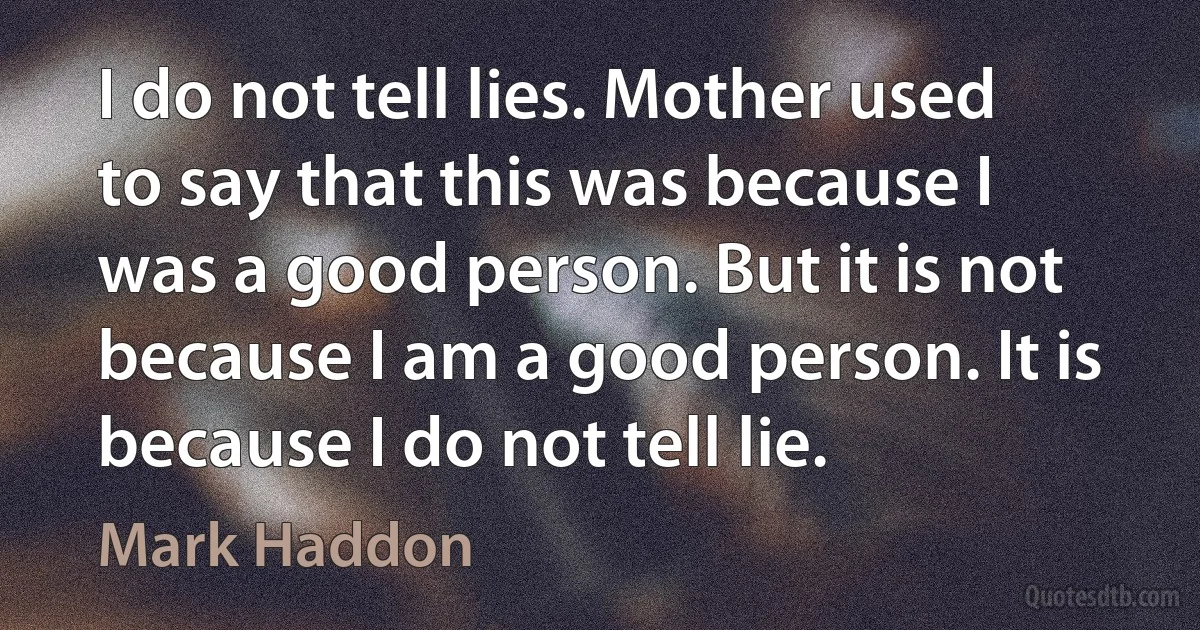 I do not tell lies. Mother used to say that this was because I was a good person. But it is not because I am a good person. It is because I do not tell lie. (Mark Haddon)