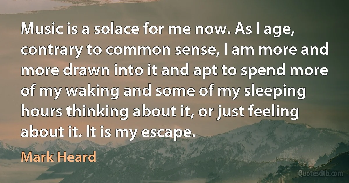 Music is a solace for me now. As I age, contrary to common sense, I am more and more drawn into it and apt to spend more of my waking and some of my sleeping hours thinking about it, or just feeling about it. It is my escape. (Mark Heard)