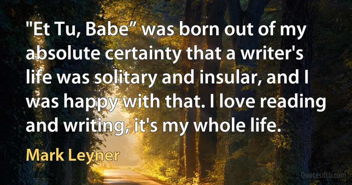 "Et Tu, Babe” was born out of my absolute certainty that a writer's life was solitary and insular, and I was happy with that. I love reading and writing, it's my whole life. (Mark Leyner)