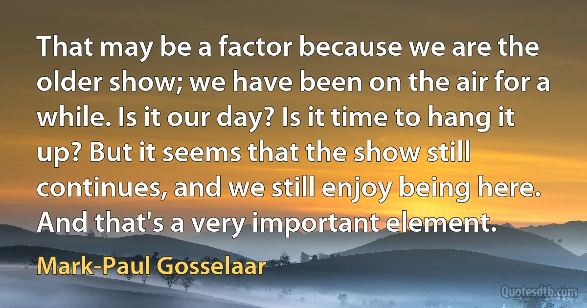 That may be a factor because we are the older show; we have been on the air for a while. Is it our day? Is it time to hang it up? But it seems that the show still continues, and we still enjoy being here. And that's a very important element. (Mark-Paul Gosselaar)