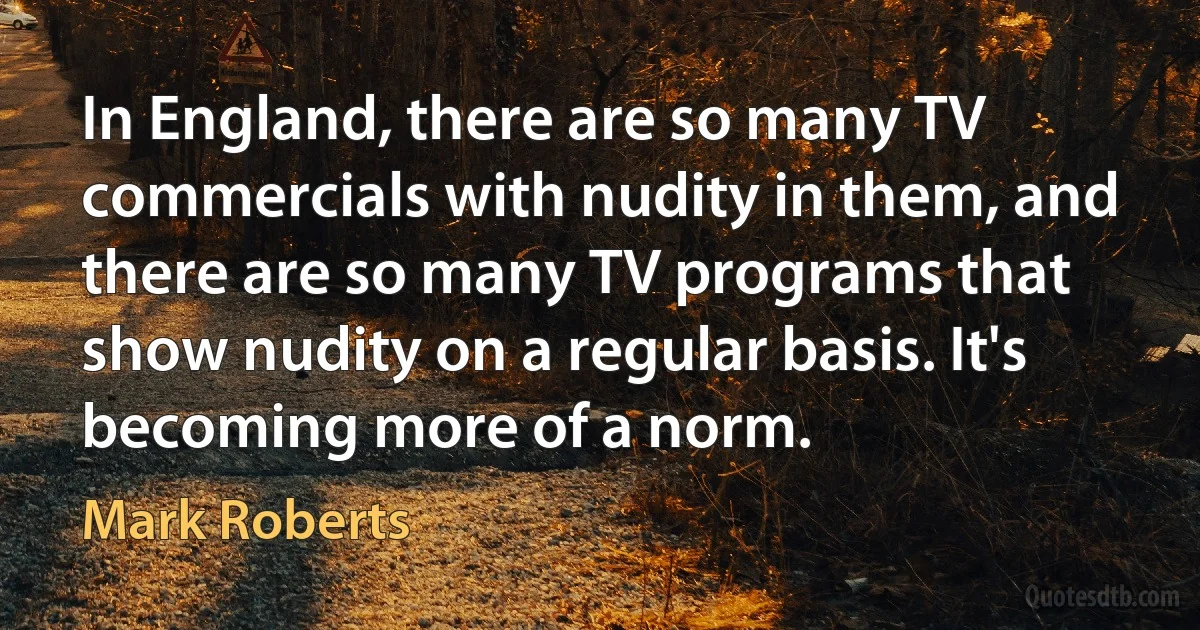 In England, there are so many TV commercials with nudity in them, and there are so many TV programs that show nudity on a regular basis. It's becoming more of a norm. (Mark Roberts)