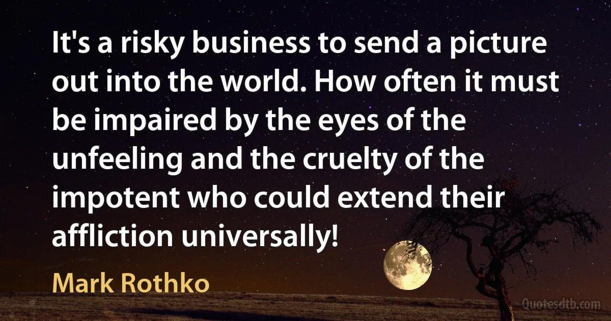 It's a risky business to send a picture out into the world. How often it must be impaired by the eyes of the unfeeling and the cruelty of the impotent who could extend their affliction universally! (Mark Rothko)