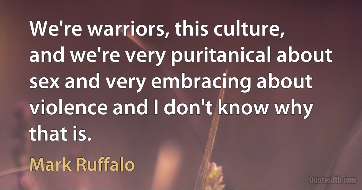 We're warriors, this culture, and we're very puritanical about sex and very embracing about violence and I don't know why that is. (Mark Ruffalo)