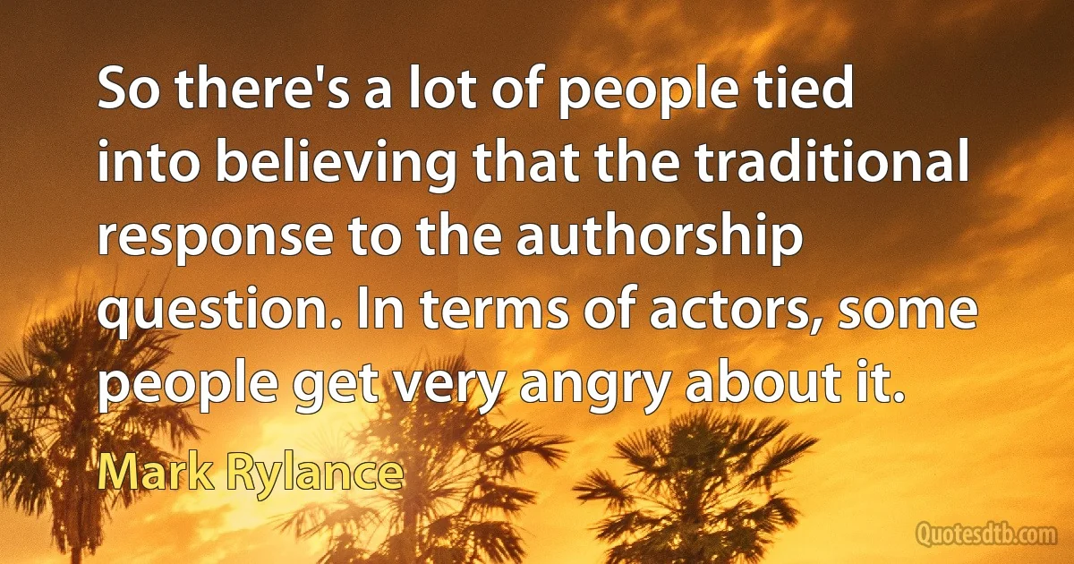 So there's a lot of people tied into believing that the traditional response to the authorship question. In terms of actors, some people get very angry about it. (Mark Rylance)