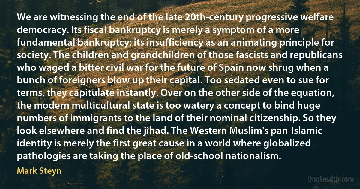 We are witnessing the end of the late 20th-century progressive welfare democracy. Its fiscal bankruptcy is merely a symptom of a more fundamental bankruptcy: its insufficiency as an animating principle for society. The children and grandchildren of those fascists and republicans who waged a bitter civil war for the future of Spain now shrug when a bunch of foreigners blow up their capital. Too sedated even to sue for terms, they capitulate instantly. Over on the other side of the equation, the modern multicultural state is too watery a concept to bind huge numbers of immigrants to the land of their nominal citizenship. So they look elsewhere and find the jihad. The Western Muslim's pan-Islamic identity is merely the first great cause in a world where globalized pathologies are taking the place of old-school nationalism. (Mark Steyn)